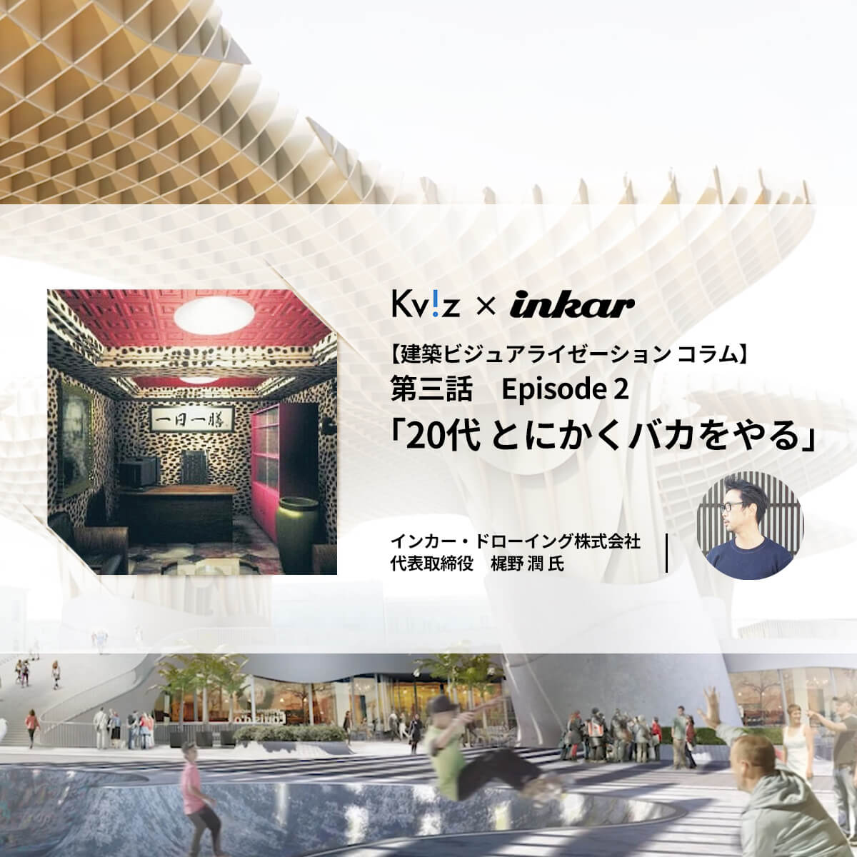 第三話 Episode 2 代とにかくバカをやる 走れ初期衝動 好奇心を燃やし続けるために Kviz 建築パース 建築ビジュアライゼーション 総合情報メディア